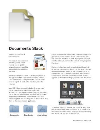 Documents Stack
Welcome to Mac OS X
Snow Leopard.

Stacks automatically display their contents in a fan or a
grid based on the number of items in the stack. You

The Dock in Snow Leopard
includes Stacks, which
you can use to quickly

that style.

and applications right from
the Dock.

or you can set the sort order so that the items you care
about most always appear at the top of the stack. To

Stacks are simple to create. Just drag any folder to
the right side of the Dock and it becomes a stack.
Click a stack and it springs from the Dock in either

icon and hold down the mouse button until a menu
appears. Choose the settings you want from the menu.

Mac OS X Snow Leopard includes three premade
stacks called Documents, Downloads, and
stack. The Documents stack is a great place to keep
things like presentations, spreadsheets, and word
them to the stack from an application.

Documents

Downloads

Applications

this document, feel free to throw it out.

TM and © 2009 Apple Inc. All rights reserved.

 