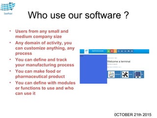 0CTOBER 21th 2015
Who use our software ?
• Users from any small and
medium company size
• Any domain of activity, you
can customize anything, any
process
• You can define and track
your manufacturing process
• You can make food or
pharmaceutical product
• You can define with modules
or functions to use and who
can use it
 