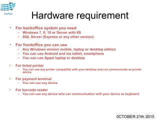 0CTOBER 21th 2015
Hardware requirement
• For backoffice system you need
– Windows 7, 8, 10 or Server with IIS
– SQL Server (Express or any other version)
• For frontoffice you can use
– Any Windows version mobile, laptop or desktop edition
– You can use Android and ios tablet, smartphone
– You can use Appel laptop or desktop
• For ticket printer
– You can use any printer compatible with your desktop and can communicate as printer
device
• For payment terminal
– You can use any device
• For barcode reader
– You can use any device who can communication with your device as keyboard
 