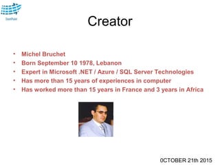 0CTOBER 21th 2015
Creator
• Michel Bruchet
• Born September 10 1978, Lebanon
• Expert in Microsoft .NET / Azure / SQL Server Technologies
• Has more than 15 years of experiences in computer
• Has worked more than 15 years in France and 3 years in Africa
 