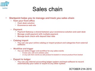 0CTOBER 21th 2015
Sales chain
• Startpoint helps you to manage and track you sales chain
– from your front office
• Cash desk solution
• Ecommerce web site
– Payment
• Payment Gateway s shared between your ecommerce solution and cash desk
• Manage credit payment with multiple payment
• Manage bank check with deposit later date
– Catalog import
• You can use your online catalog or import product and categories from external
software
– Workflow and trigger
• You can define trigger and workflow for any sales events
– Create sale, edit and validate sales
– or any sale item events as add product to basket or remove product from basket
– Export to ledger
• You can use internal accounting ledger system and kept software to record
automatically your sales or export to any other system
 