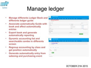 0CTOBER 21th 2015
Manage ledger
• Manage differents Ledger Book and
differents ledger guide
• Associate automatically Guide with
book and affect automatically
entries
• Export book and generate
automatically reporting
• Dynamic accounting list and
searcheable combo in differents
screen
• Regroup accounting by class and
get position automatically
• Generate automatically entry from
salesing and purchasing event
 