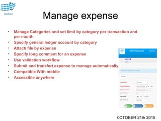 0CTOBER 21th 2015
Manage expense
• Manage Categories and set limit by category per transaction and
per month
• Specify general ledger account by category
• Attach file by expense
• Specify long comment for an expense
• Use validation workflow
• Submit and transfert expense to manage automatically
• Compatible With mobile
• Accessible anywhere
 