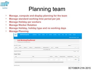 0CTOBER 21th 2015
Planning team
• Manage, compute and display planning for the team
• Manage standard working time period per job
• Manage Holiday per workers
• Manage Worker Rotation
• Manage Holiday, holiday type and no working days
• Manage Planning
 