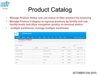 0CTOBER 21th 2015
Product Catalog
• Manage Product Status and use status to filter product list retreiving
• Manage Product Category to regroup products by familly and sub
familly levels and allow navigation quickly on terminal station
• multiple warehouse, manage multiple warehouse
 