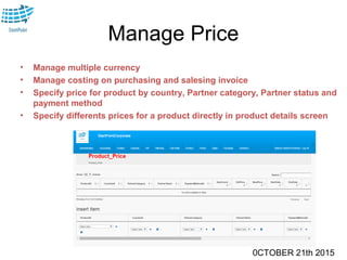 0CTOBER 21th 2015
Manage Price
• Manage multiple currency
• Manage costing on purchasing and salesing invoice
• Specify price for product by country, Partner category, Partner status and
payment method
• Specify differents prices for a product directly in product details screen
 