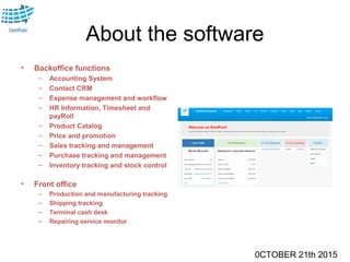 0CTOBER 21th 2015
About the software
• Backoffice functions
– Accounting System
– Contact CRM
– Expense management and workflow
– HR Information, Timesheet and
payRoll
– Product Catalog
– Price and promotion
– Sales tracking and management
– Purchase tracking and management
– Inventory tracking and stock control
• Front office
– Production and manufacturing tracking
– Shipping tracking
– Terminal cash desk
– Repairing service monitor
 