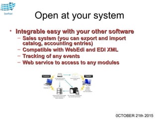 0CTOBER 21th 2015
Open at your system
• Integrable easy with your other softwareIntegrable easy with your other software
– Sales system (you can export and importSales system (you can export and import
catalog, accounting entries)catalog, accounting entries)
– Compatible with WebEdi and EDI XMLCompatible with WebEdi and EDI XML
– Tracking of any eventsTracking of any events
– Web service to access to any modulesWeb service to access to any modules
 