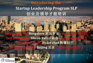 Introducing the  Startup Leadership Program SLP 创业及领导才能培训 Boston 波士顿 .  Bangalore 班加罗尔 .  New Delhi 新德里 New York 纽约 .   Silicon Valley 硅谷 .  San Diego 圣迭戈 Chicago 芝加哥 .   Hyderabad 海德拉巴 .  Hong Kong 香港 ,  Beijing 北京   (and more 更多 ) 