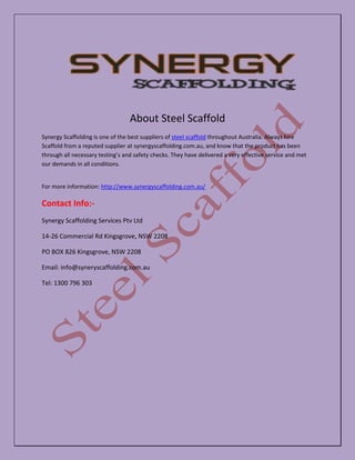 About Steel Scaffold
Synergy Scaffolding is one of the best suppliers of steel scaffold throughout Australia. Always hire
Scaffold from a reputed supplier at synergyscaffolding.com.au, and know that the product has been
through all necessary testing’s and safety checks. They have delivered a very effective service and met
our demands in all conditions.
For more information: http://www.synergyscaffolding.com.au/
Contact Info:-
Synergy Scaffolding Services Ptv Ltd
14-26 Commercial Rd Kingsgrove, NSW 2208
PO BOX 826 Kingsgrove, NSW 2208
Email: info@syneryscaffolding.com.au
Tel: 1300 796 303
 