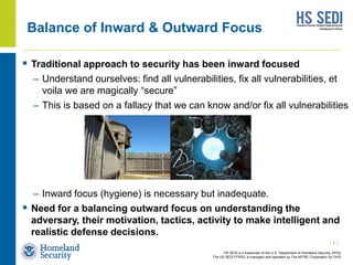 HS SEDI is a trademark of the U.S. Department of Homeland Security (DHS)
The HS SEDI FFRDC is managed and operated by The MITRE Corporation for DHS
Balance of Inward & Outward Focus
 Traditional approach to security has been inward focused
– Understand ourselves: find all vulnerabilities, fix all vulnerabilities, et
voila we are magically “secure”
– This is based on a fallacy that we can know and/or fix all vulnerabilities
– Inward focus (hygiene) is necessary but inadequate.
 Need for a balancing outward focus on understanding the
adversary, their motivation, tactics, activity to make intelligent and
realistic defense decisions.
| 1 |
 