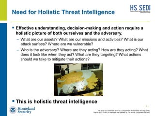 HS SEDI is a trademark of the U.S. Department of Homeland Security (DHS)
The HS SEDI FFRDC is managed and operated by The MITRE Corporation for DHS
Need for Holistic Threat Intelligence
 Effective understanding, decision-making and action require a
holistic picture of both ourselves and the adversary.
– What are our assets? What are our missions and activities? What is our
attack surface? Where are we vulnerable?
– Who is the adversary? Where are they acting? How are they acting? What
does it look like when they act? What are they targeting? What actions
should we take to mitigate their actions?
 This is holistic threat intelligence
| 3 |
 