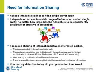HS SEDI is a trademark of the U.S. Department of Homeland Security (DHS)
The HS SEDI FFRDC is managed and operated by The MITRE Corporation for DHS
Need for Information Sharing
 Holistic threat intelligence is not a single player sport
 It depends on access to a wide range of information and no single
entity, no matter how large, has the full picture to be consistently
predictive or effective in prevention.
 It requires sharing of information between interested parties.
– Sharing applies both internally and externally
– Sharing is not completely new but is typically focused on very atomic, limited-
sophistication indicators (IP lists, file hashes, URLS, email addresses, etc.)
– Most sharing is unstructured and human-to-human
– There is a need to share more sophisticated behavioral and contextual information
 How can my detection today aid your prevention tomorrow?
| 4 |
 