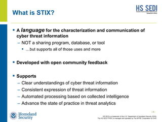 HS SEDI is a trademark of the U.S. Department of Homeland Security (DHS)
The HS SEDI FFRDC is managed and operated by The MITRE Corporation for DHS
What is STIX?
 A language for the characterization and communication of
cyber threat information
– NOT a sharing program, database, or tool
 …but supports all of those uses and more
 Developed with open community feedback
 Supports
– Clear understandings of cyber threat information
– Consistent expression of threat information
– Automated processing based on collected intelligence
– Advance the state of practice in threat analytics
| 8 |
 