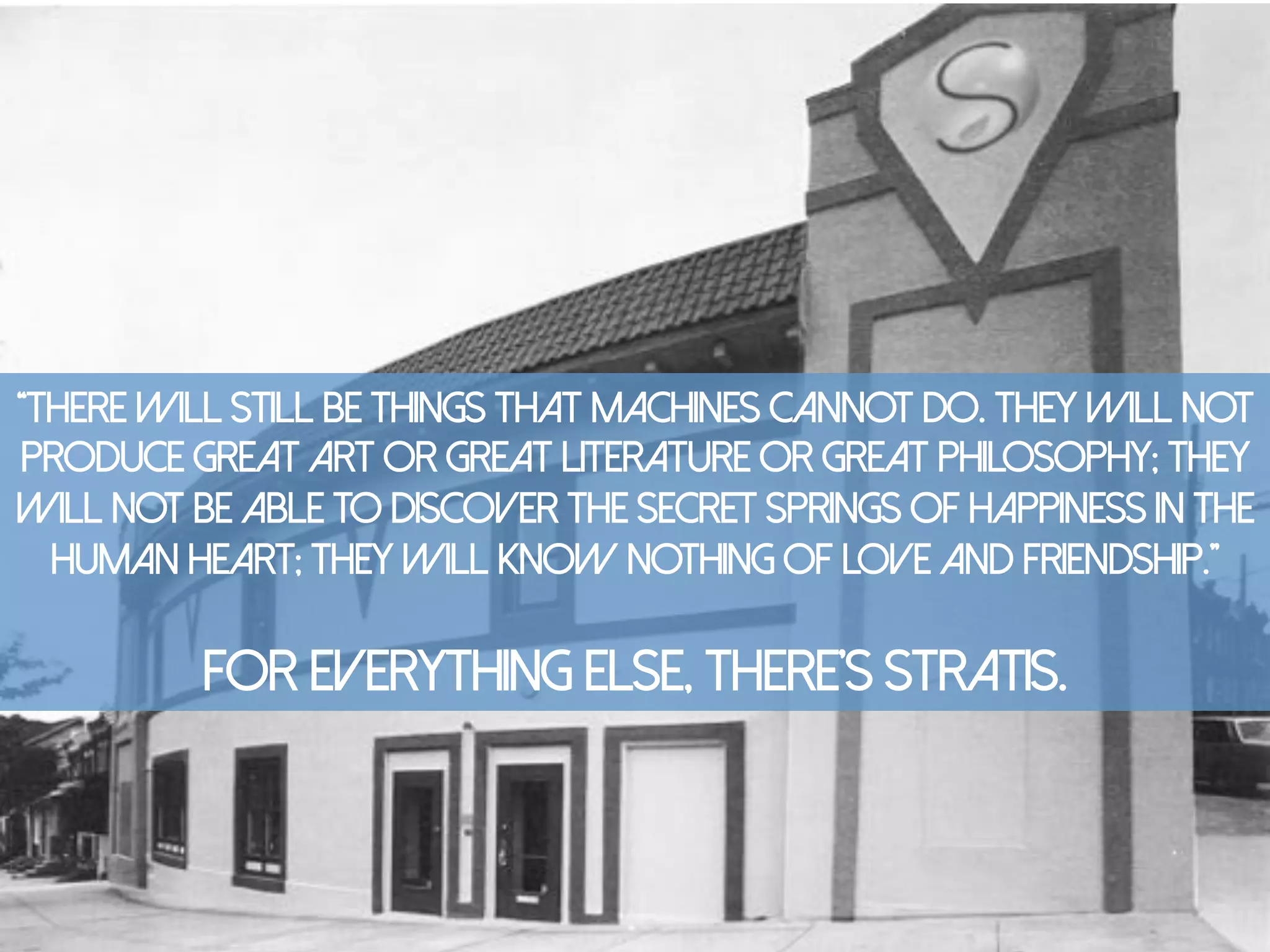 “There will still be things that machines cannot do. They will not
produce great art or great literature or great philosophy; they
will not be able to discover the secret springs of happiness in the
human heart; they will know nothing of love and friendship.”
For everything else, there’s stratis.
 