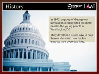 History

          In 1972, a group of Georgetown
          law students recognized an unmet
          need in the young people of
          Washington, DC.

          They developed Street Law to help
          them understand how the law
          impacts their everyday lives.
 