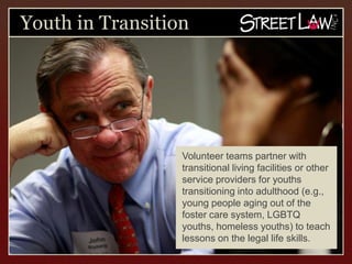 Youth in Transition




                  Volunteer teams partner with
                  transitional living facilities or
                  other service providers for youths
                  transitioning into adulthood
                  (e.g., young people aging out of
                  the foster care system, LGBTQ
                  youths, homeless youths) to
                  teach lessons on the legal life
                  skills.
 