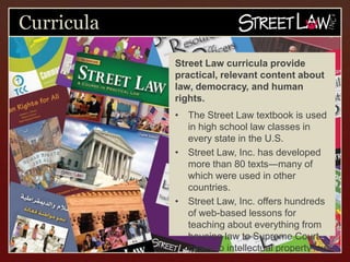 Curricula
            Street Law curricula provide
            practical, relevant content about
            law, democracy, and human rights.
            •   The Street Law textbook is used in
                high school law classes in every state
                in the U.S.
            •   Street Law, Inc. has developed more
                than 80 texts―many of which were
                used in other countries.
            •   Street Law, Inc. offers hundreds of
                web-based lessons for teaching about
                everything from housing law to
                Supreme Court cases to intellectual
                property law.
 