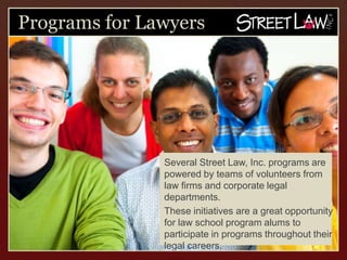 Programs for Lawyers




             Several Street Law, Inc. programs are
             powered by teams of volunteers from law
             firms and corporate legal departments.
             These initiatives are a great opportunity
             for law school program alums to
             participate in programs throughout their
             legal careers.
 