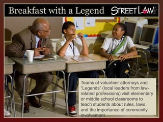 Breakfast with a Legend




                 Teams of volunteer attorneys and
                 “Legends” (local leaders from law-
                 related professions) visit
                 elementary or middle school
                 classrooms to teach students about
                 rules, laws, and the importance of
                 community involvement.
 