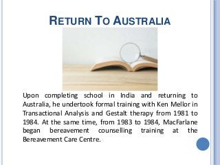 RETURN TO AUSTRALIA
Upon completing school in India and returning to
Australia, he undertook formal training with Ken Mellor in
Transactional Analysis and Gestalt therapy from 1981 to
1984. At the same time, from 1983 to 1984, MacFarlane
began bereavement counselling training at the
Bereavement Care Centre.
 