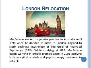 LONDON RELOCATION
MacFarlane worked in private practice in Australia until
1998 when he decided to move to London, England to
study analytical psychology at The Guild of Analytical
Psychology (GAP). While studying at GAP, MacFarlane
began working in private practice again in 2001 applying
both analytical analysis and psychotherapy treatment to
patients.
 