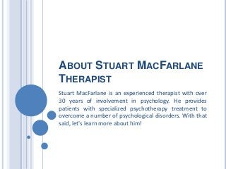 ABOUT STUART MACFARLANE
THERAPIST
Stuart MacFarlane is an experienced therapist with over
30 years of involvement in psychology. He provides
patients with specialized psychotherapy treatment to
overcome a number of psychological disorders. With that
said, let's learn more about him!
 