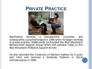 PRIVATE PRACTICE
MacFarlane became a bereavement counselor and
subsequently a psychotherapist in 1984 when he began working
in private practice. Additionally, he founded the Blue Mountains
Bereavement Support Group, which still operates today as The
Blue Mountains Palliative Support Service.
He also attended the University of Western Sydney for 2 years
part time and received a Graduate Diploma in Social
communication in 1985.
 