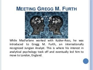 MEETING GREGG M. FURTH
While MacFarlane worked with Kubler-Ross, he was
introduced to Gregg M. Furth, an internationally
recognized Jungian Analyst. This is where his interest in
analytical psychology took off and eventually led him to
move to London, England.
 
