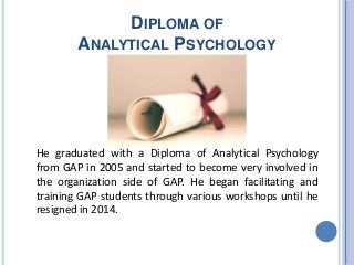 DIPLOMA OF
ANALYTICAL PSYCHOLOGY
He graduated with a Diploma of Analytical Psychology
from GAP in 2005 and started to become very involved in
the organization side of GAP. He began facilitating and
training GAP students through various workshops until he
resigned in 2014.
 