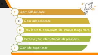 13
Learn self-reliance
Gain independence
You learn to appreciate the smaller things more.
Increase your international job prospects
Gain life experience
F
G
H
I
J
 