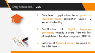 Entry Requirement - USA
29
1. Completed application form proof of
secondary school completion (usually 12
years of schooling).
2. Certification of English language
proficiency (usually a score from the Test
of English as a Foreign Language [TOEFL]).
3. Evidence of financial support (required for
the I-20 form -).
 