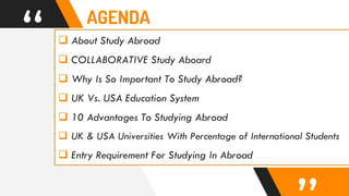 “  About Study Abroad
 COLLABORATIVE Study Aboard
 Why Is So Important To Study Abroad?
 UK Vs. USA Education System
 10 Advantages To Studying Abroad
 UK & USA Universities With Percentage of International Students
 Entry Requirement For Studying In Abroad
AGENDA
 