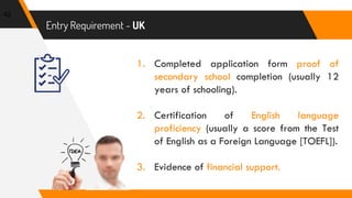 Entry Requirement - UK
42
1. Completed application form proof of
secondary school completion (usually 12
years of schooling).
2. Certification of English language
proficiency (usually a score from the Test
of English as a Foreign Language [TOEFL]).
3. Evidence of financial support.
 
