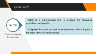 Popular Exams
Graduate Record
Examination
▸IELTS is a standardised test to measure the language
proficiency of people.
▸Purpose: To study or work in environments where English is
the main form of communication
 