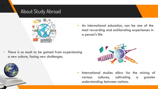 About Study Abroad
▸ An international education, can be one of the
most rewarding and exhilarating experiences in
a person's life
7
▸ There is so much to be gained from experiencing
a new culture, facing new challenges.
▸ International studies allow for the mixing of
various cultures, cultivating a greater
understanding between nations.
 