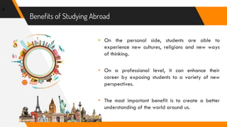 Benefits of Studying Abroad
8
▸ On the personal side, students are able to
experience new cultures, religions and new ways
of thinking.
▸ On a professional level, it can enhance their
career by exposing students to a variety of new
perspectives.
▸ The most important benefit is to create a better
understanding of the world around us.
 