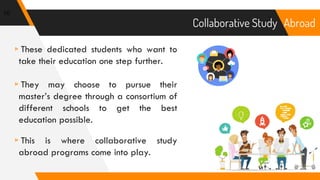 Abroad
▹These dedicated students who want to
take their education one step further.
▹They may choose to pursue their
master’s degree through a consortium of
different schools to get the best
education possible.
▹This is where collaborative study
abroad programs come into play.
10
Collaborative Study
 