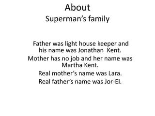 About
Superman’s family
Father was light house keeper and
his name was Jonathan Kent.
Mother has no job and her name was
Martha Kent.
Real mother’s name was Lara.
Real father’s name was Jor-El.
 