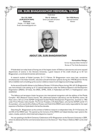 Shri S.B. RAM
(SURI BUCHI RAM)
Chairman
Mobile: +91 98481 31661,
Email: sbramaiah@gmail.com
DR. SURI BHAGAVANTAM MEMORIAL TRUST
ABOUT DR. SURI BHAGAVANTAM
If Hyderabad can today boast of having one of the largest cluster of Defence Laboratories and some reputed
departments of science in the Osmania University, a good measure of the credit should go to Dr Suri
Bhagavantam, a rare breed of scientist-administrator.
A research student of Nobel Laureate, Dr C V Raman, Dr Bhagavantam wore many hats, sometimes
simultaneously in the Indian Scientic, education and administration spheres during the 1940-80 period. He has
left an indelible mark on building up the country’s defence research and indigenous technology capabilities.
As the second Scientic Adviser to the Defence Minister, V K Krishna Menon during 1961-69, Dr Bhagavantam
was instrumental in the setting up of 15 national laboratories under the Defence Research and Development
Organisation (DRDO). Of these, the DRDL, DMRL, DLRL in Hyderabad and NSTL in Visakhapatnam were
established.
The defence and aerospace cluster has grown into international recognition with the addition of the Missile
Complex—RCI (Research Centre Imarat), ASL (Advanced Systems Laboratory) and the BrahMos centre. All
these were a fall out of the IGMDP (Integrated Guided Missile Development Programme), launched in 1983
under Prime Minister, Indira Gandhi. The former President, A PJ Abdul Kalam, who led the IGMDP and Dr V S
Arunachalam, who was the SA to Defence Minister and Chief of the DRDO were mainly responsible for the rapid
expansion of facilities in Hyderabad in the last few decades.
Describing Dr Bhagavantam as the architect of defence research in independent India, Dr V K Saraswat, SA
and DG of the DRDO said, “He opened up the horizons of the DRDO and helped develop major systems like
radars, missiles, tanks for which India had to depend on imports.’’
He was speaking at the Birth Centenary Celebrations of Dr Bhagavantam at the Osmania University in 2009,
where he delivered the rst commemorative lecture on the theme of `New Vistas in Defence R&D’ as the chief
guest.
- Somasekhar Mulugu,
former Associate Editor & Chief of
Bureau of The Hindu BusinessLine
Shri G. Valliswar
Senior Journalist & Author
Advisor
Shri VSR Moorty
Spiritual Scientist
Advisor
Hyderabad
 