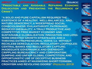 ABOUT SUSTAINABLE CAPITALISM (Source:
"Predictable and Avoidable. Repairing Economic
Dislocation and Preventing the Recurrence of
Crisis")
"A SOLID AND PURE CAPITALISM REQUIRES THE
EXISTENCE OF A HEALTHY, WELL-BALANCED, AND
MATURE DEMOCRACY; A WIDESPREAD SOCIAL
CONSCIOUSNESS; PHILANTHROPY; PATRONAGE;
REDUCED INEQUALITY; A TRULY PRODUCTIVE AND
COMPETITIVE FREE MARKET ECONOMY AND
SUSTAINABLE GLOBALIZATION; INNOVATION AND LONG-
TERM ORIENTED GROWTH STRATEGIES; AND A
THRIVING ENTREPRENEURIAL VERVE (i.e. WITHOUT
RECKLESS DEREGULATION; REGULATORY LOOPHOLES;
CENTRAL BANKS AND REGULATORY CAPTURE;
INADEGUATE GOVERNANCE AND OVERSIGHT;
CRIPPLING BUREAUCRACY AND CORPORATISM;
DUMPING AND UNFAIR GLOBAL COMPETITION; AND
OPPORTUNISTIC USE OF DECEPTIVE BUSINESS
PRACTICES AIMED AT MAXIMIZING SHORT-TERMISM,
CRONYISM AND REVOLVING DOORS)" (Pezzuto, 2013)
 
