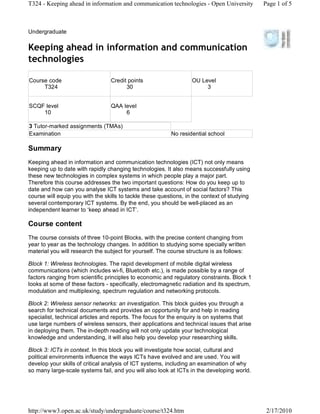 T324 - Keeping ahead in information and communication technologies - Open University          Page 1 of 5



Undergraduate

Keeping ahead in information and communication
technologies

Course code                      Credit points                     OU Level
     T324                              30                               3


SCQF level                       QAA level
    10                                6

3 Tutor-marked assignments (TMAs)
Examination                                               No residential school

Summary
Keeping ahead in information and communication technologies (ICT) not only means
keeping up to date with rapidly changing technologies. It also means successfully using
these new technologies in complex systems in which people play a major part.
Therefore this course addresses the two important questions: How do you keep up to
date and how can you analyse ICT systems and take account of social factors? This
course will equip you with the skills to tackle these questions, in the context of studying
several contemporary ICT systems. By the end, you should be well-placed as an
independent learner to keep ahead in ICT .

Course content
The course consists of three 10-point Blocks, with the precise content changing from
year to year as the technology changes. In addition to studying some specially written
material you will research the subject for yourself. The course structure is as follows:

Block 1: Wireless technologies. The rapid development of mobile digital wireless
communications (which includes wi-fi, Bluetooth etc.), is made possible by a range of
factors ranging from scientific principles to economic and regulatory constraints. Block 1
looks at some of these factors - specifically, electromagnetic radiation and its spectrum,
modulation and multiplexing, spectrum regulation and networking protocols.

Block 2: Wireless sensor networks: an investigation. This block guides you through a
search for technical documents and provides an opportunity for and help in reading
specialist, technical articles and reports. The focus for the enquiry is on systems that
use large numbers of wireless sensors, their applications and technical issues that arise
in deploying them. The in-depth reading will not only update your technological
knowledge and understanding, it will also help you develop your researching skills.

Block 3: ICTs in context. In this block you will investigate how social, cultural and
political environments influence the ways ICTs have evolved and are used. You will
develop your skills of critical analysis of ICT systems, including an examination of why
so many large-scale systems fail, and you will also look at ICTs in the developing world.




http://www3.open.ac.uk/study/undergraduate/course/t324.htm                                     2/17/2010
 