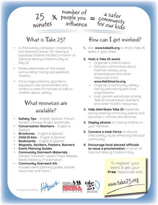 25

           What is Take 25?                                     How can I get involved?
•	 A child safety campaign created by                       1.	 Visit
                                                                       www.take25.org to find a Take 25
     the National Center for Missing &                          event in your area  
     Exploited Children (NCMEC) in honor of
     National Missing Children’s Day on                     2.	 Host a Take 25 event
     May 25                                                      •	 Organize a child ID event
                                                                 •	 Educate communities about
•	 Raises awareness of the issues
                                                                      Internet safety using
     surrounding missing and exploited        
                                                                      presentations and other
     children
                                                                      resources from
•	 Encourages parents, guardians,                                     www.NetSmartz.org
   educators, law enforcement and                                •	 Organize a community safety
   others to take 25 minutes to talk to                               fair by partnering with local              
   children about safety                                              organizations
                                                                 •	 Host parent workshops utilizing
                                                                      Take 25 conversation starters
         What resources are                                           and other NCMEC resources

            available?                                      3.	 Help distribute Take 25 materials
                                                                 during existing community events and 	
                                                                 activities in schools and libraries
•	 Safety Tips – English, Spanish, French,
     Korean, Chinese, Arabic and Braille                    4.	 Display photos of missing children in
•	 Conversation Starters – English &                            your facilities
     Spanish
                                                            5.	 Convene a task force to discuss
•	 Brochures – English & Spanish
                                                                child safety issues affecting the local   
•	 Child ID kits – English & Spanish
                                                                community
•	 Bookmarks – English & Spanish
•	 Magnets, Stickers, Posters, Banners                      6.	 Encourage local elected officials
•	 Event Planning Guides                                        to issue a proclamation in honor of        
•	 Community Outreach Materials –                               National Missing Children’s Day
     Sample Outreach Letter, Press Release,
     Media Advisory, Proclamation
•	 Community Outreach Kit –                                                       To register your
     includes event planning guides, sample                                      event & get your
     resources and more !                                                       free resources visit



  Proudly Sponsored by
 