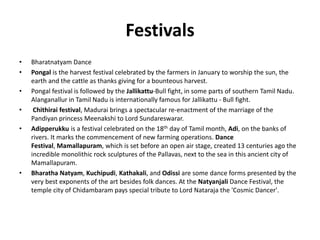 Festivals
• Bharatnatyam Dance
• Pongal is the harvest festival celebrated by the farmers in January to worship the sun, the
earth and the cattle as thanks giving for a bounteous harvest.
• Pongal festival is followed by the Jallikattu-Bull fight, in some parts of southern Tamil Nadu.
Alanganallur in Tamil Nadu is internationally famous for Jallikattu - Bull fight.
• Chithirai festival, Madurai brings a spectacular re-enactment of the marriage of the
Pandiyan princess Meenakshi to Lord Sundareswarar.
• Adipperukku is a festival celebrated on the 18th day of Tamil month, Adi, on the banks of
rivers. It marks the commencement of new farming operations. Dance
Festival, Mamallapuram, which is set before an open air stage, created 13 centuries ago the
incredible monolithic rock sculptures of the Pallavas, next to the sea in this ancient city of
Mamallapuram.
• Bharatha Natyam, Kuchipudi, Kathakali, and Odissi are some dance forms presented by the
very best exponents of the art besides folk dances. At the Natyanjali Dance Festival, the
temple city of Chidambaram pays special tribute to Lord Nataraja the 'Cosmic Dancer'.
 
