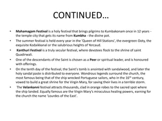 CONTINUED…
• Mahamagam Festival is a holy festival that brings pilgrims to Kumbakonam once in 12 years -
the temple city that gets its name from Kumbha - the divine pot.
• The summer festival is held every year in the 'Queen of Hill Stations', the evergreen Ooty, the
exquisite Kodaikkanal or the salubrious heights of Yercaud.
• Kanthuri Festival is a truly secular festival, where devotees flock to the shrine of saint
Quadirwali.
• One of the descendants of the Saint is chosen as a Peer or spiritual leader, and is honoured
with offerings.
• On the tenth day of the festival, the Saint's tomb is anointed with sandalwood, and later the
holy sandal paste is distributed to everyone. Wondrous legends surround the church, the
most famous being that of the ship wrecked Portuguese sailors, who in the 16th century,
vowed to build a great shrine for the Virgin Mary, for saving their lives in a terrible storm.
• The Velankanni festival attracts thousands, clad in orange robes to the sacred spot where
the ship landed. Equally famous are the Virgin Mary's miraculous healing powers, earning for
the church the name 'Lourdes of the East'.
 