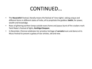 CONTINUED…
• The Navarathiri Festival, literally means the festival of 'nine nights', taking unique and
different forms in different states of India, all to propitiate the goddess Sakthi, for power,
wealth and knowledge.
• Rows of glittering earthen lamps outside every home and joyous burst of fire crackers mark
Tamil Nadu's Festival of lights, Karthigai Deepam.
• In December, Chennai celebrates her priceless heritage of carnaticmusic and dance at its
Music Festival to present a galaxy of star artistes, old and new.
 