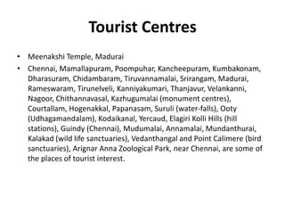Tourist Centres
• Meenakshi Temple, Madurai
• Chennai, Mamallapuram, Poompuhar, Kancheepuram, Kumbakonam,
Dharasuram, Chidambaram, Tiruvannamalai, Srirangam, Madurai,
Rameswaram, Tirunelveli, Kanniyakumari, Thanjavur, Velankanni,
Nagoor, Chithannavasal, Kazhugumalai (monument centres),
Courtallam, Hogenakkal, Papanasam, Suruli (water-falls), Ooty
(Udhagamandalam), Kodaikanal, Yercaud, Elagiri Kolli Hills (hill
stations), Guindy (Chennai), Mudumalai, Annamalai, Mundanthurai,
Kalakad (wild life sanctuaries), Vedanthangal and Point Calimere (bird
sanctuaries), Arignar Anna Zoological Park, near Chennai, are some of
the places of tourist interest.
 