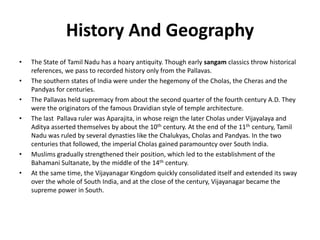 History And Geography
• The State of Tamil Nadu has a hoary antiquity. Though early sangam classics throw historical
references, we pass to recorded history only from the Pallavas.
• The southern states of India were under the hegemony of the Cholas, the Cheras and the
Pandyas for centuries.
• The Pallavas held supremacy from about the second quarter of the fourth century A.D. They
were the originators of the famous Dravidian style of temple architecture.
• The last Pallava ruler was Aparajita, in whose reign the later Cholas under Vijayalaya and
Aditya asserted themselves by about the 10th century. At the end of the 11th century, Tamil
Nadu was ruled by several dynasties like the Chalukyas, Cholas and Pandyas. In the two
centuries that followed, the imperial Cholas gained paramountcy over South India.
• Muslims gradually strengthened their position, which led to the establishment of the
Bahamani Sultanate, by the middle of the 14th century.
• At the same time, the Vijayanagar Kingdom quickly consolidated itself and extended its sway
over the whole of South India, and at the close of the century, Vijayanagar became the
supreme power in South.
 
