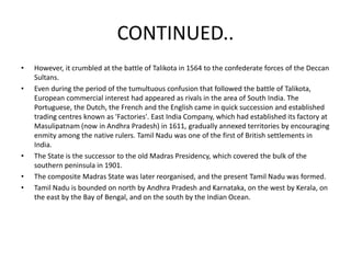 CONTINUED..
• However, it crumbled at the battle of Talikota in 1564 to the confederate forces of the Deccan
Sultans.
• Even during the period of the tumultuous confusion that followed the battle of Talikota,
European commercial interest had appeared as rivals in the area of South India. The
Portuguese, the Dutch, the French and the English came in quick succession and established
trading centres known as 'Factories'. East India Company, which had established its factory at
Masulipatnam (now in Andhra Pradesh) in 1611, gradually annexed territories by encouraging
enmity among the native rulers. Tamil Nadu was one of the first of British settlements in
India.
• The State is the successor to the old Madras Presidency, which covered the bulk of the
southern peninsula in 1901.
• The composite Madras State was later reorganised, and the present Tamil Nadu was formed.
• Tamil Nadu is bounded on north by Andhra Pradesh and Karnataka, on the west by Kerala, on
the east by the Bay of Bengal, and on the south by the Indian Ocean.
 