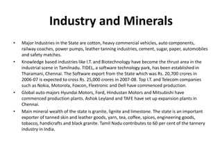 Industry and Minerals
• Major Industries in the State are cotton, heavy commercial vehicles, auto components,
railway coaches, power pumps, leather tanning industries, cement, sugar, paper, automobiles
and safety matches.
• Knowledge based industries like I.T. and Biotechnology have become the thrust area in the
industrial scene in Tamilnadu. TIDEL, a software technology park, has been established in
Tharamani, Chennai. The Software export from the State which was Rs. 20,700 crores in
2006-07 is expected to cross Rs. 25,000 crores in 2007-08. Top I.T. and Telecom companies
such as Nokia, Motorola, Foxcon, Flextronic and Dell have commenced production.
• Global auto majors Hyundai Motors, Ford, Hindustan Motors and Mitsubishi have
commenced production plants. Ashok Leyland and TAFE have set up expansion plants in
Chennai.
• Main mineral wealth of the state is granite, lignite and limestone. The state is an important
exporter of tanned skin and leather goods, yarn, tea, coffee, spices, engineering goods,
tobacco, handicrafts and black granite. Tamil Nadu contributes to 60 per cent of the tannery
industry in India.
 